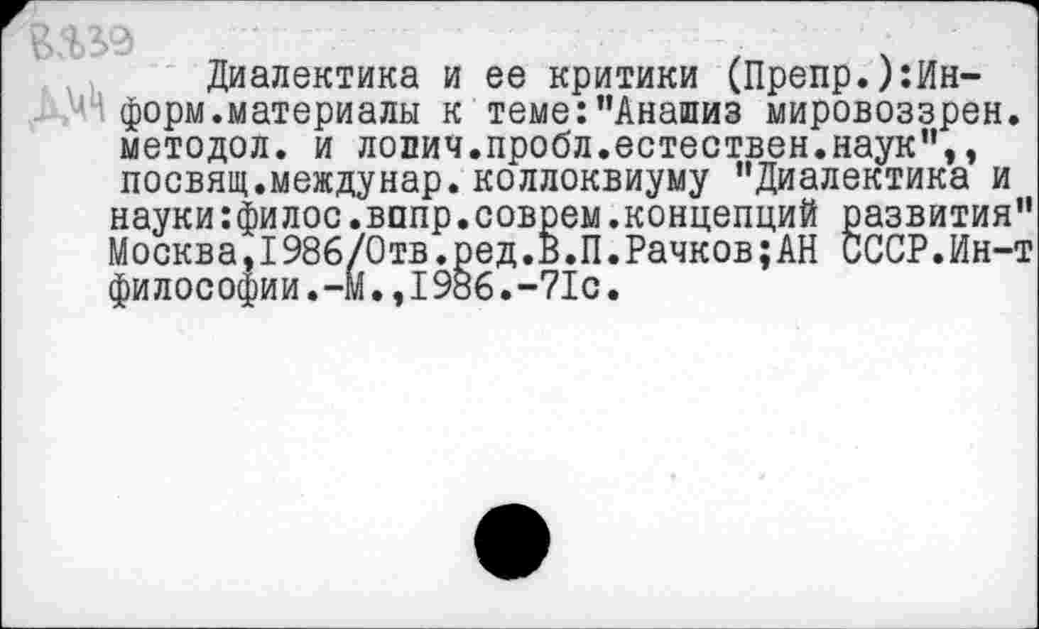 ﻿Диалектика и ее критики (Препр.)тн-форм.материалы к теме:’'Анализ мировоззрен. методол. и лопич.пробл.естествен.наук",, посвящ.междунар. коллоквиуму "Диалектика и науки:филос.вппр.соврем.концепций развития" Москва,1986/Отв.ред.В.П.Рачков;АН СССР.Ин-т философии.-М.,1986.-71с.